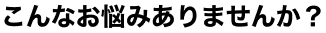 こんなお悩みありませんか？